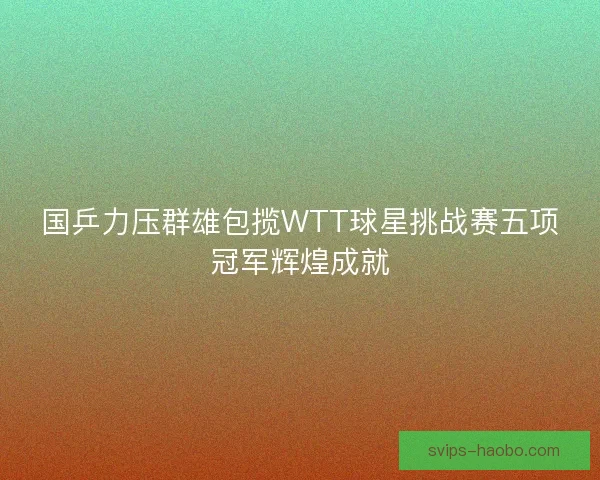 国乒力压群雄包揽WTT球星挑战赛五项冠军辉煌成就