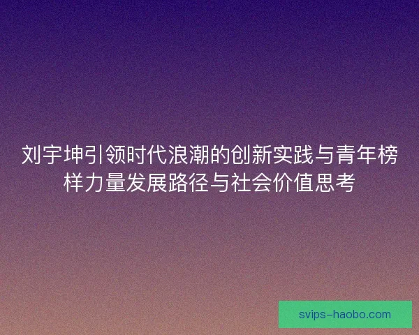 刘宇坤引领时代浪潮的创新实践与青年榜样力量发展路径与社会价值思考