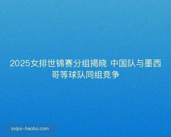 2025女排世锦赛分组揭晓 中国队与墨西哥等球队同组竞争